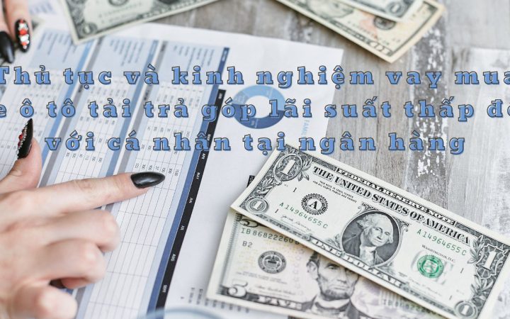 Thủ tục và kinh nghiệm vay mua xe tải trả góp lãi suất thấp đối với cá nhân tại ngân hàng